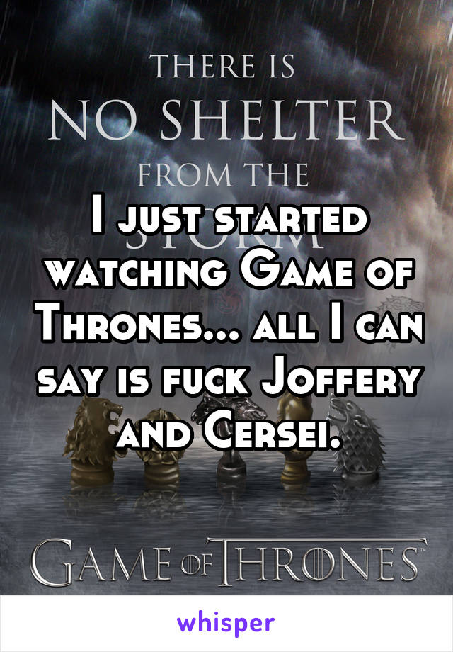 I just started watching Game of Thrones... all I can say is fuck Joffery and Cersei.