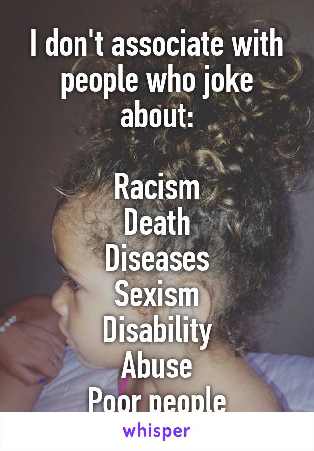 I don't associate with people who joke about:

Racism
Death
Diseases
Sexism
Disability
Abuse
Poor people