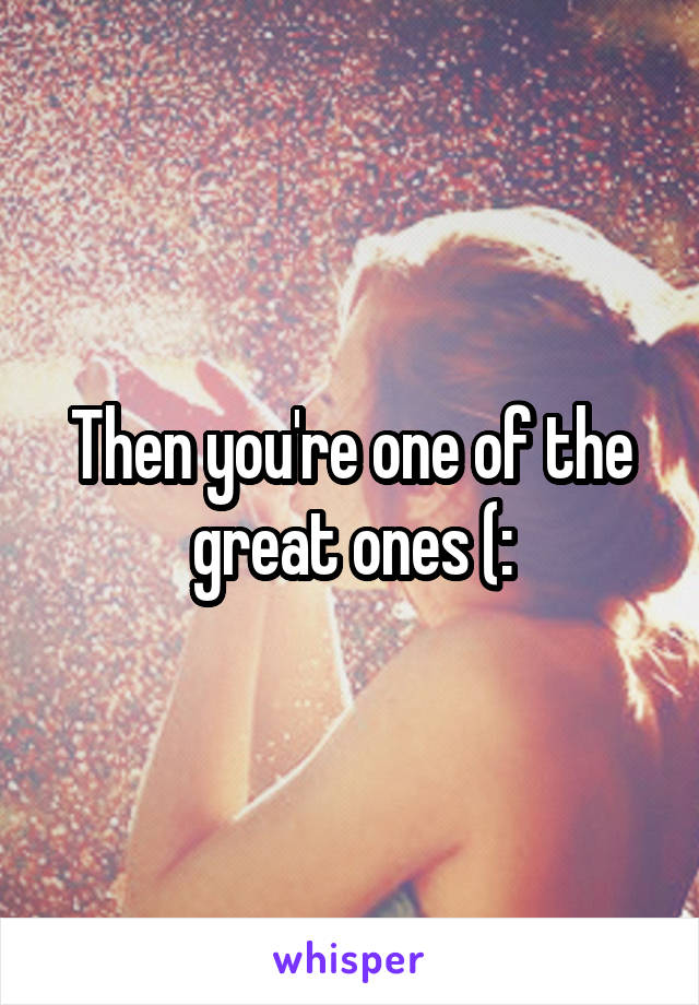 Then you're one of the great ones (: