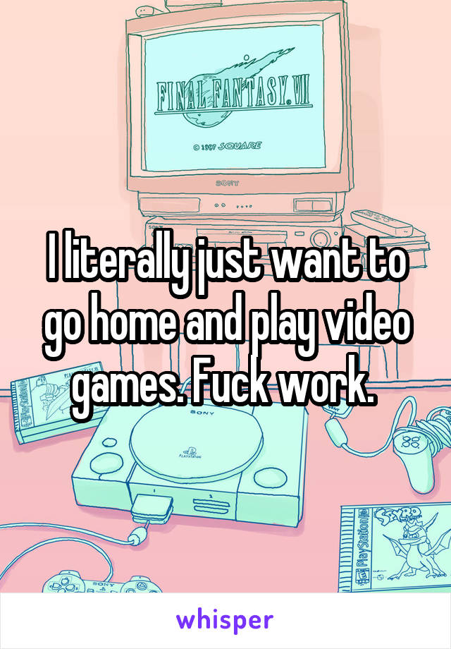 I literally just want to go home and play video games. Fuck work. 