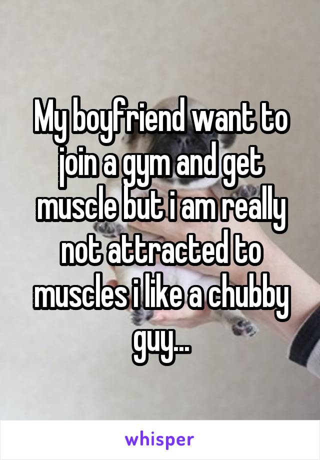 My boyfriend want to join a gym and get muscle but i am really not attracted to muscles i like a chubby guy...