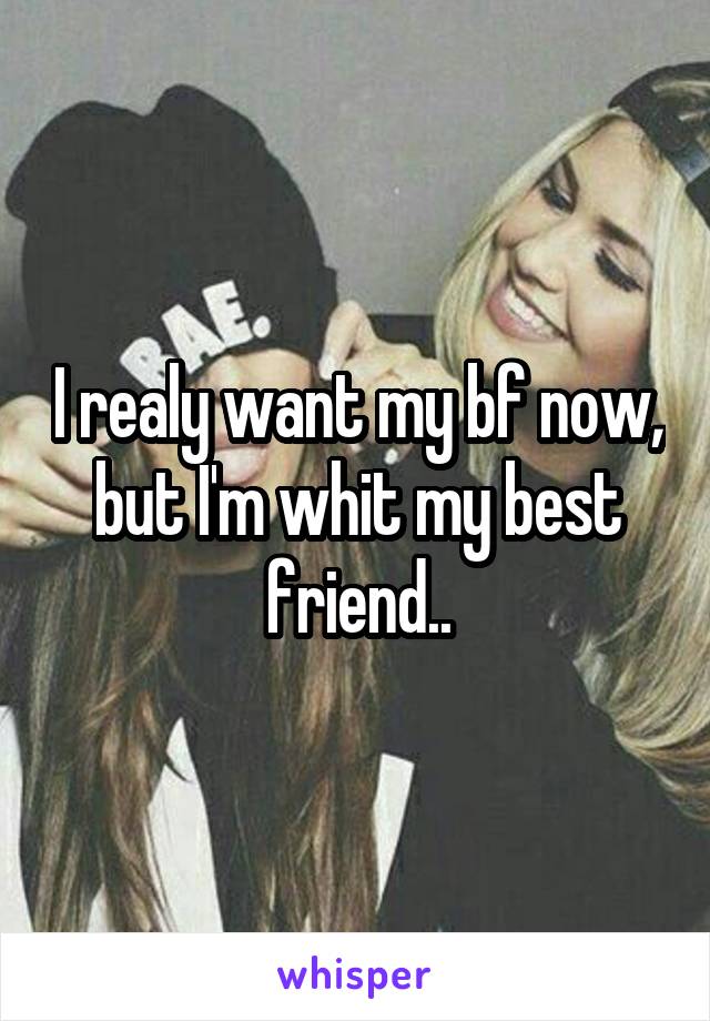 I realy want my bf now, but I'm whit my best friend..