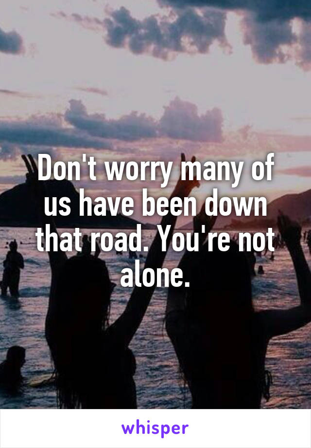 Don't worry many of us have been down that road. You're not alone.