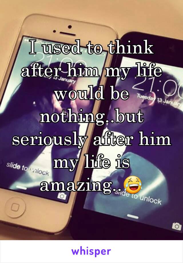 I used to think after him my life would be nothing..but seriously after him my life is amazing..😂