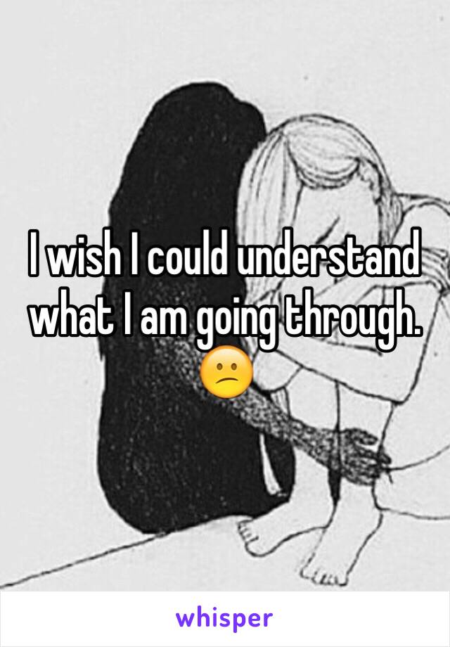 I wish I could understand what I am going through. 😕