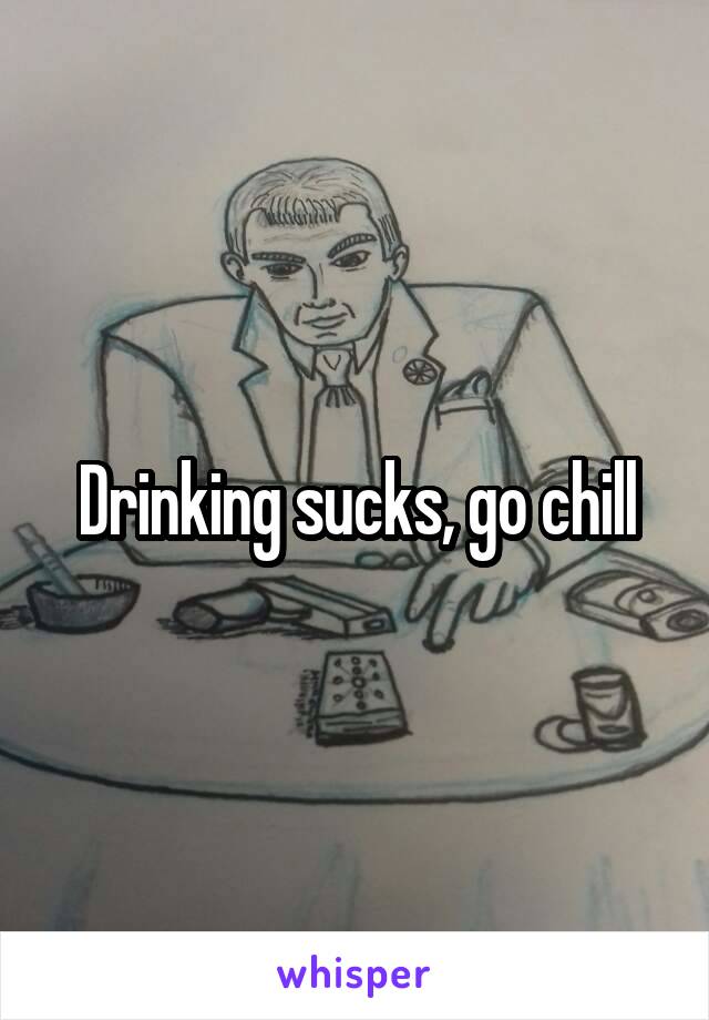 Drinking sucks, go chill