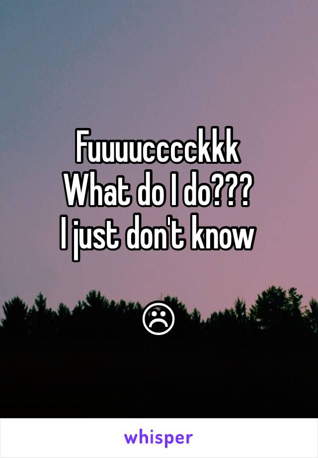 Fuuuucccckkk
What do I do???
I just don't know 

☹