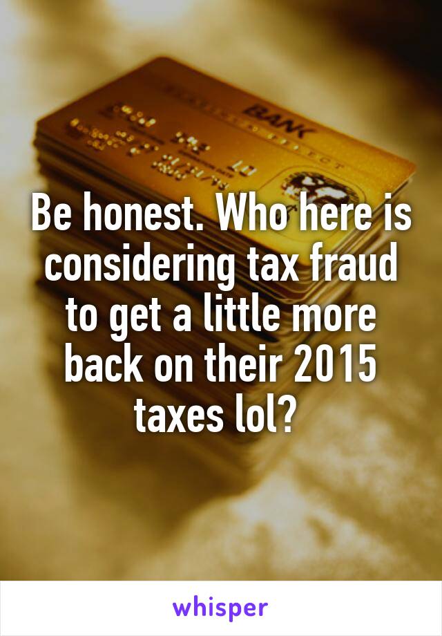 Be honest. Who here is considering tax fraud to get a little more back on their 2015 taxes lol? 