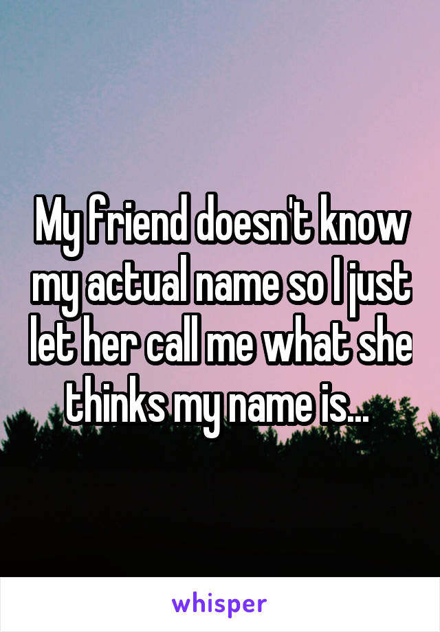 My friend doesn't know my actual name so I just let her call me what she thinks my name is... 