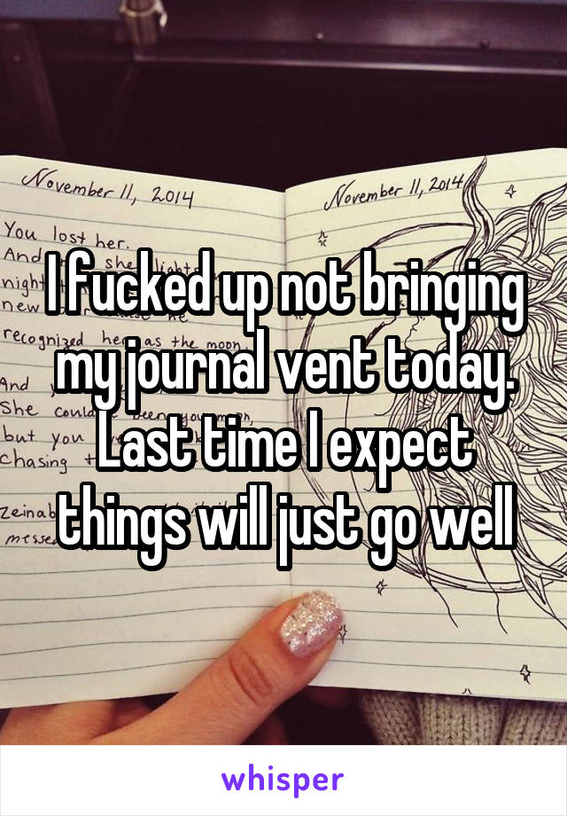 I fucked up not bringing my journal vent today. Last time I expect things will just go well