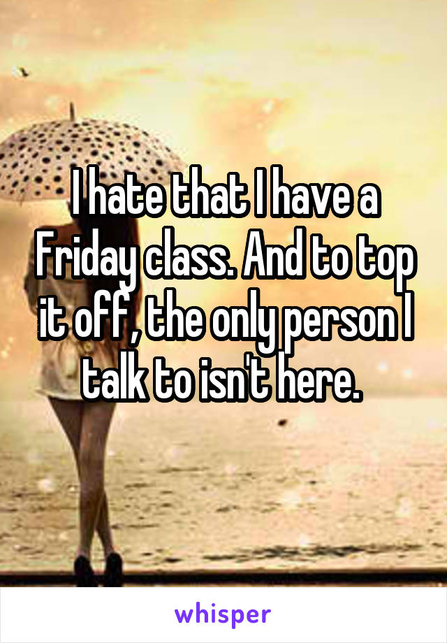 I hate that I have a Friday class. And to top it off, the only person I talk to isn't here. 
