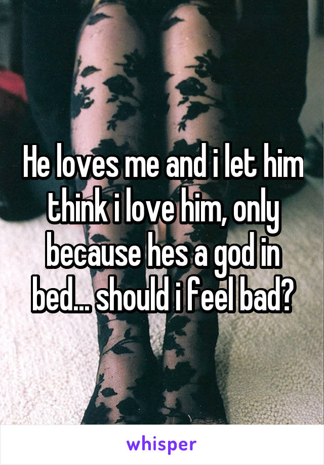 He loves me and i let him think i love him, only because hes a god in bed... should i feel bad?