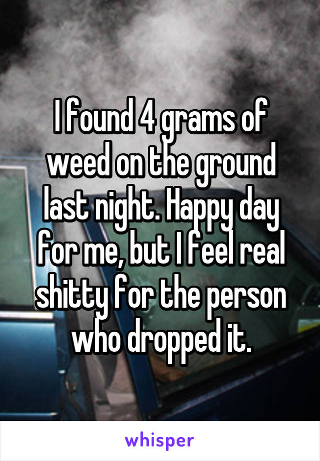 I found 4 grams of weed on the ground last night. Happy day for me, but I feel real shitty for the person who dropped it.