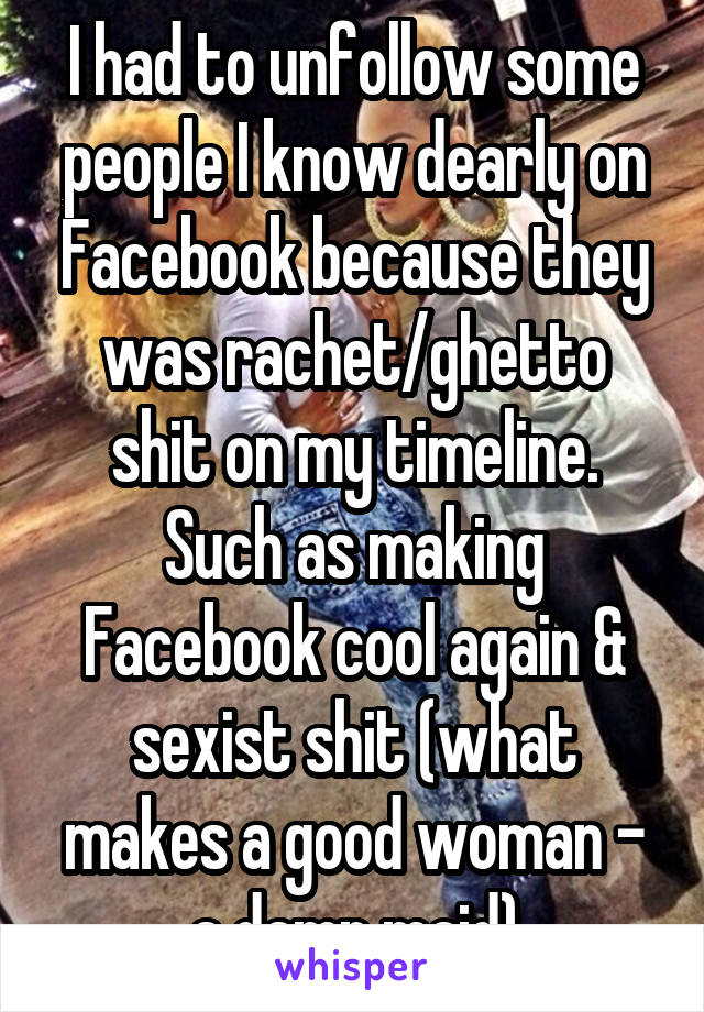 I had to unfollow some people I know dearly on Facebook because they was rachet/ghetto shit on my timeline. Such as making Facebook cool again & sexist shit (what makes a good woman - a damn maid)