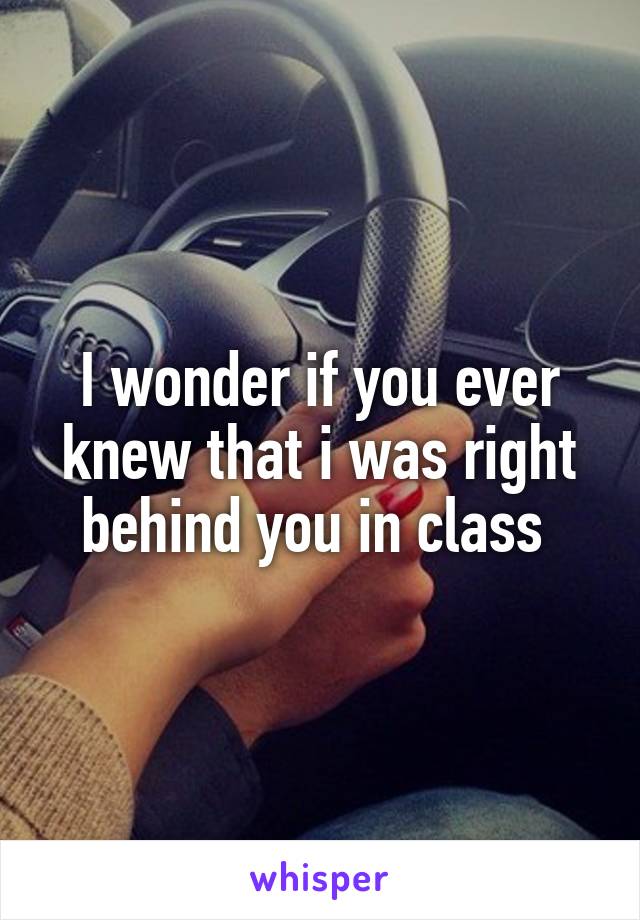 I wonder if you ever knew that i was right behind you in class 