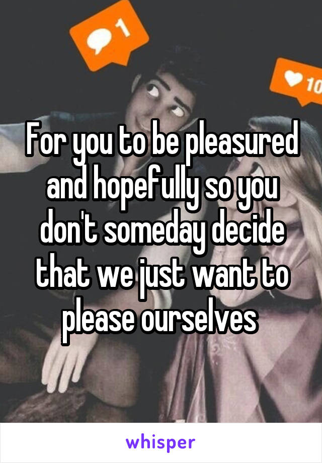 For you to be pleasured and hopefully so you don't someday decide that we just want to please ourselves 