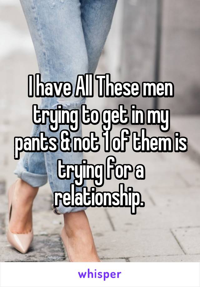 I have All These men trying to get in my pants & not 1 of them is trying for a relationship. 