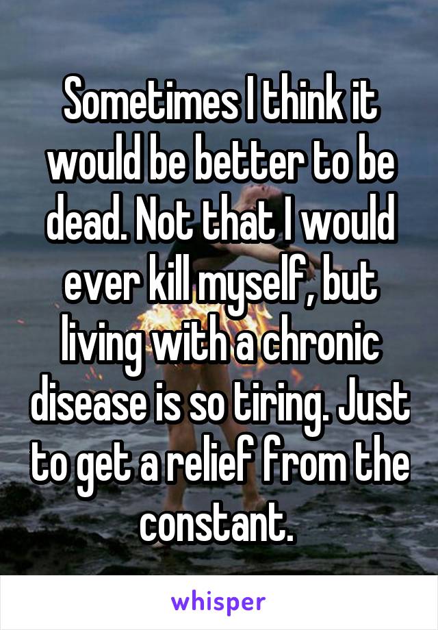 Sometimes I think it would be better to be dead. Not that I would ever kill myself, but living with a chronic disease is so tiring. Just to get a relief from the constant. 