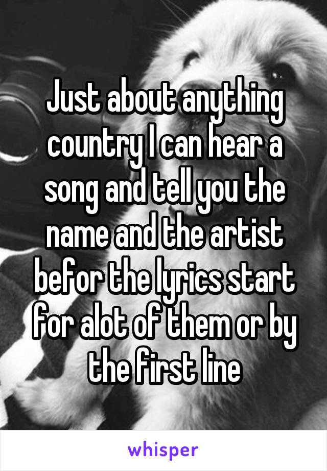 Just about anything country I can hear a song and tell you the name and the artist befor the lyrics start for alot of them or by the first line