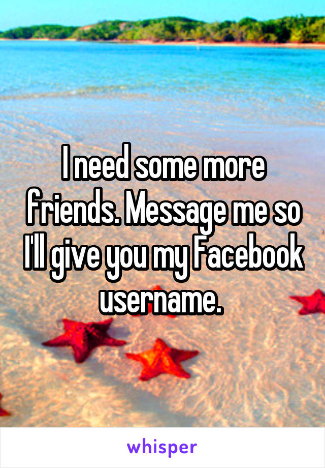 I need some more friends. Message me so I'll give you my Facebook username. 