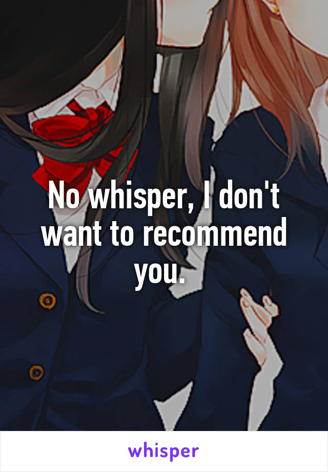 No whisper, I don't want to recommend you. 