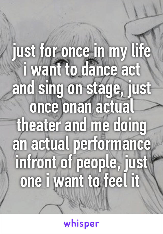 just for once in my life i want to dance act and sing on stage, just once onan actual theater and me doing an actual performance infront of people, just one i want to feel it 