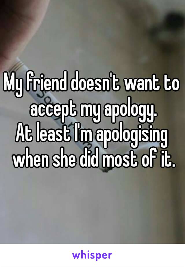 My friend doesn't want to accept my apology.
At least I'm apologising when she did most of it.