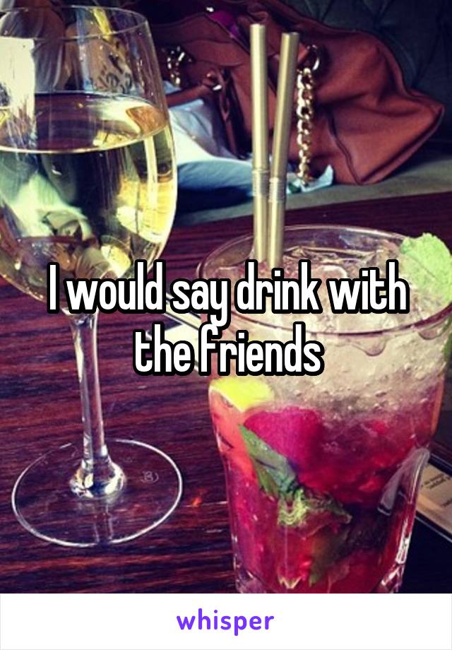 I would say drink with the friends