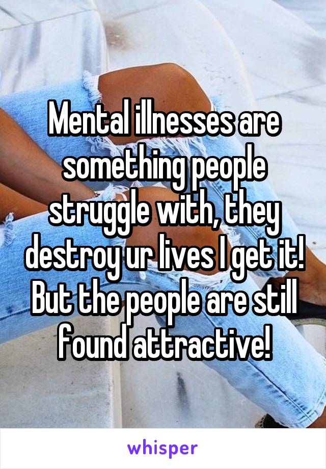Mental illnesses are something people struggle with, they destroy ur lives I get it! But the people are still found attractive!