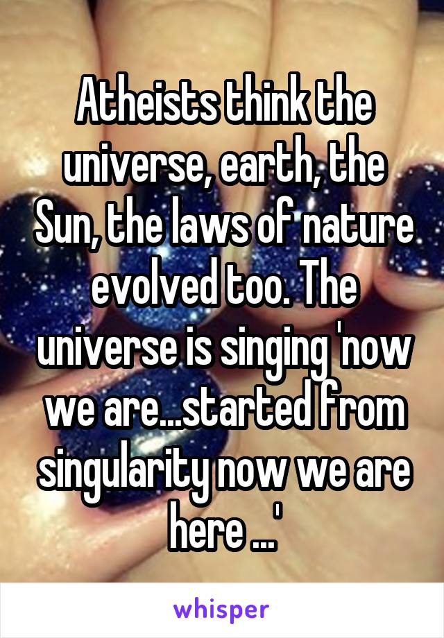 Atheists think the universe, earth, the Sun, the laws of nature evolved too. The universe is singing 'now we are...started from singularity now we are here ...'