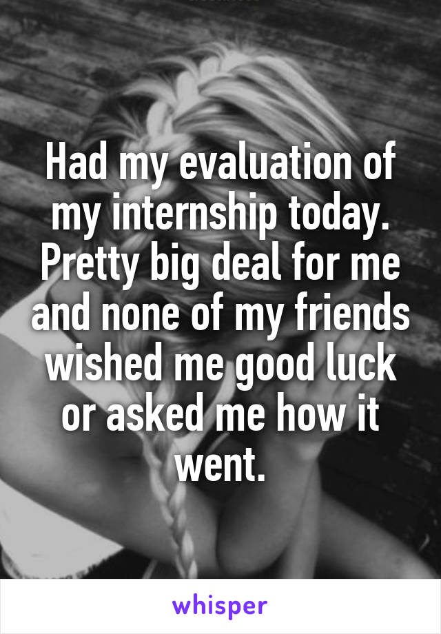 Had my evaluation of my internship today. Pretty big deal for me and none of my friends wished me good luck or asked me how it went.