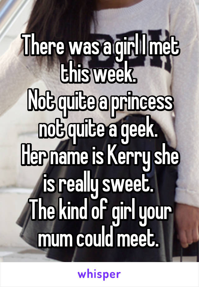 There was a girl I met this week. 
Not quite a princess not quite a geek. 
Her name is Kerry she is really sweet. 
The kind of girl your mum could meet. 