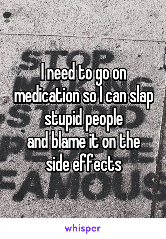I need to go on medication so I can slap stupid people
and blame it on the side effects