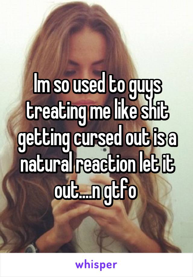Im so used to guys treating me like shit getting cursed out is a natural reaction let it out....n gtfo 
