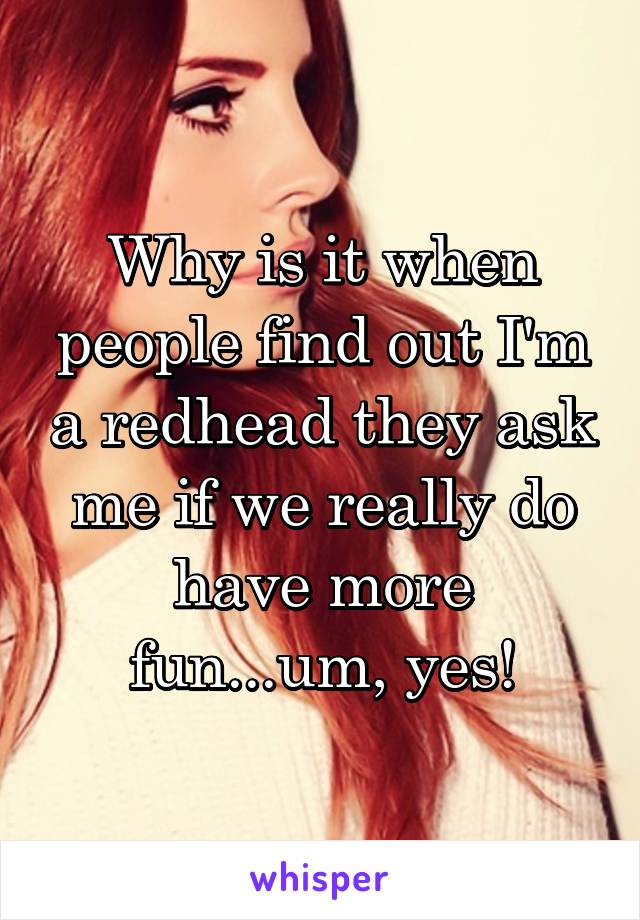 Why is it when people find out I'm a redhead they ask me if we really do have more fun...um, yes!