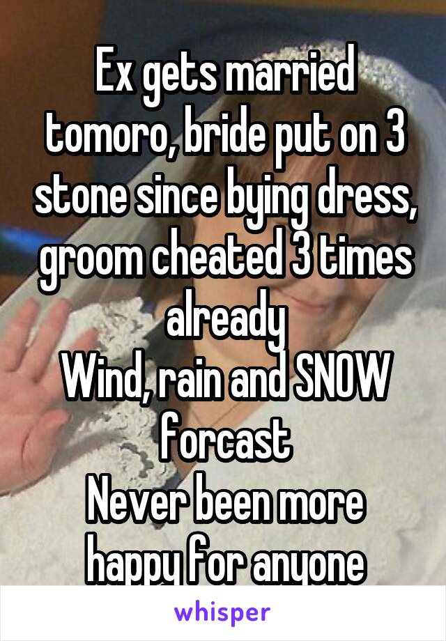 Ex gets married tomoro, bride put on 3 stone since bying dress, groom cheated 3 times already
Wind, rain and SNOW forcast
Never been more happy for anyone
