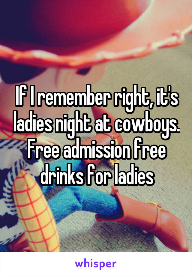 If I remember right, it's ladies night at cowboys. Free admission free drinks for ladies
