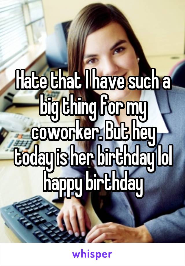 Hate that I have such a big thing for my coworker. But hey today is her birthday lol happy birthday