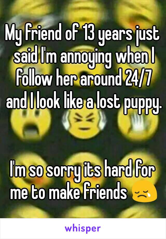 My friend of 13 years just said I'm annoying when I follow her around 24/7 and I look like a lost puppy. 

I'm so sorry its hard for me to make friends 😢