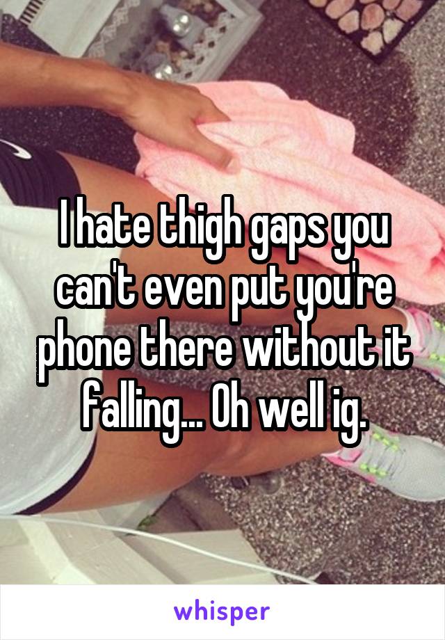 I hate thigh gaps you can't even put you're phone there without it falling... Oh well ig.