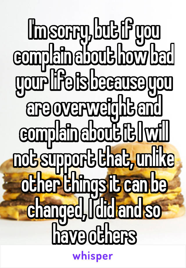 I'm sorry, but if you complain about how bad your life is because you are overweight and complain about it I will not support that, unlike other things it can be changed, I did and so have others