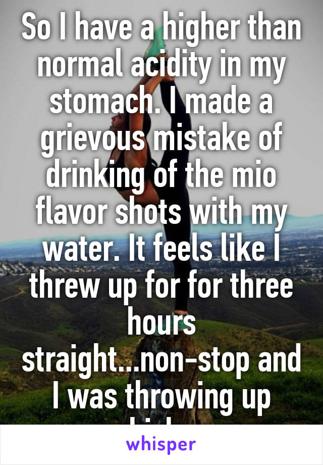 So I have a higher than normal acidity in my stomach. I made a grievous mistake of drinking of the mio flavor shots with my water. It feels like I threw up for for three hours straight...non-stop and I was throwing up whiskey.