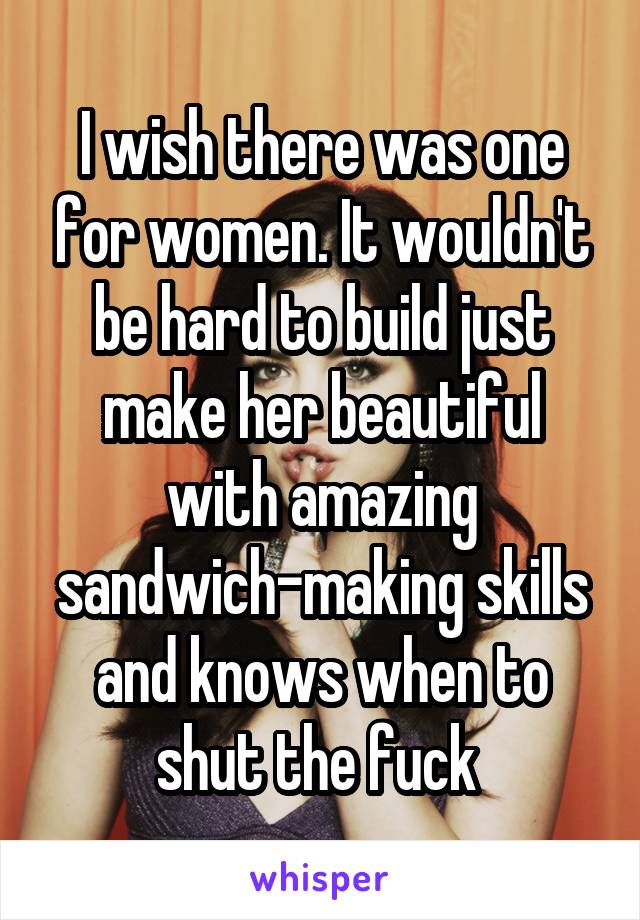 I wish there was one for women. It wouldn't be hard to build just make her beautiful with amazing sandwich-making skills and knows when to shut the fuck 