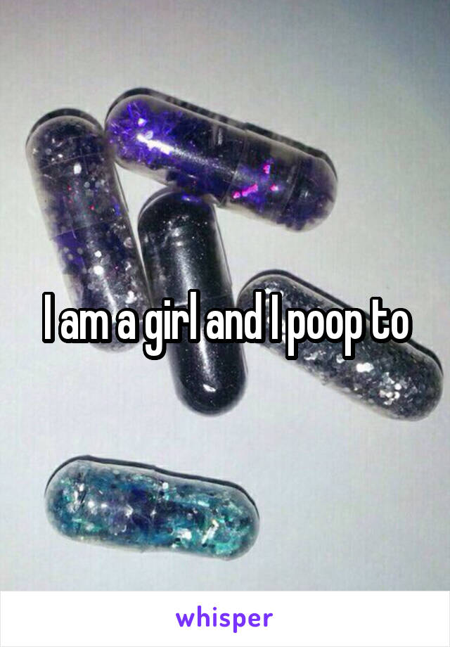 I am a girl and I poop to