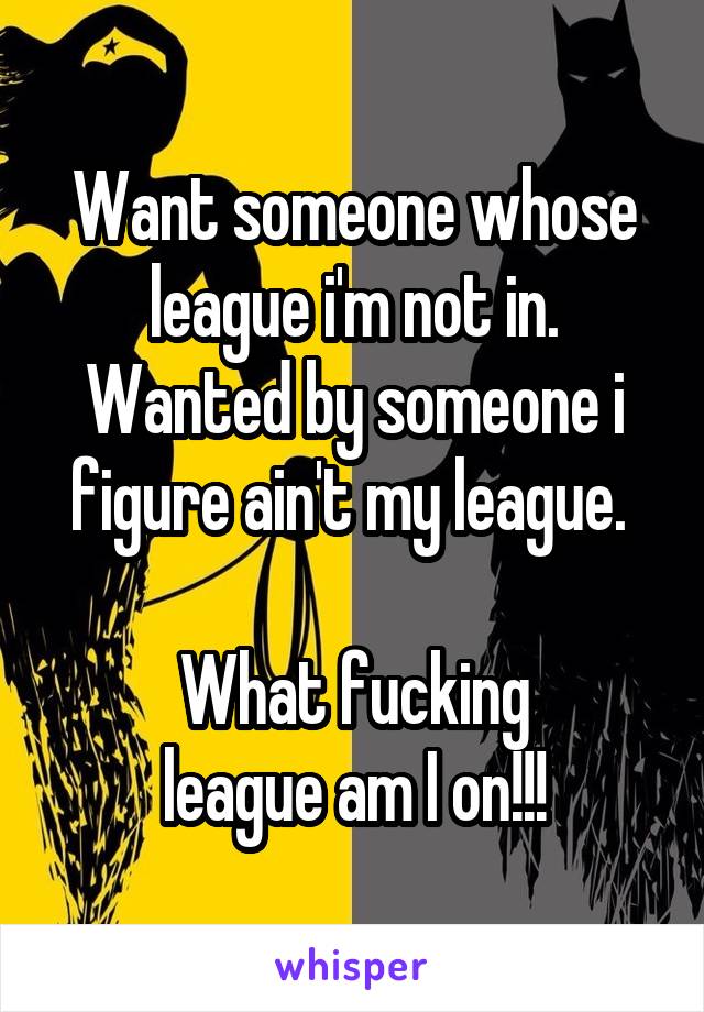 Want someone whose league i'm not in. Wanted by someone i figure ain't my league. 

What fucking
league am I on!!!