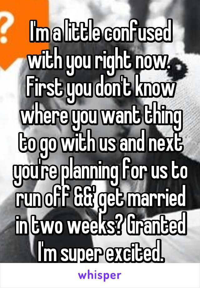 I'm a little confused with you right now.  First you don't know where you want thing to go with us and next you're planning for us to run off &&' get married in two weeks? Granted I'm super excited.