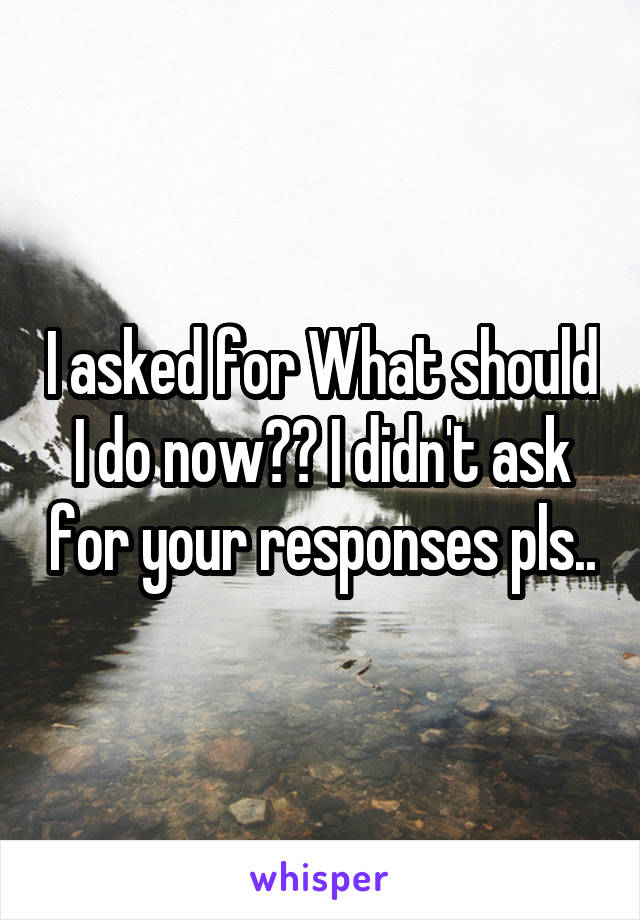 I asked for What should I do now?? I didn't ask for your responses pls..