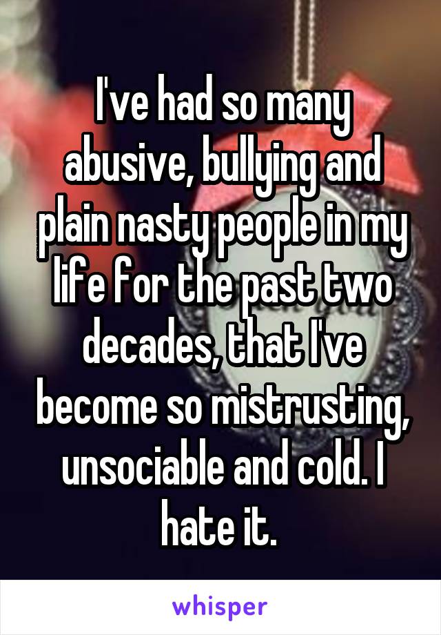 I've had so many abusive, bullying and plain nasty people in my life for the past two decades, that I've become so mistrusting, unsociable and cold. I hate it. 