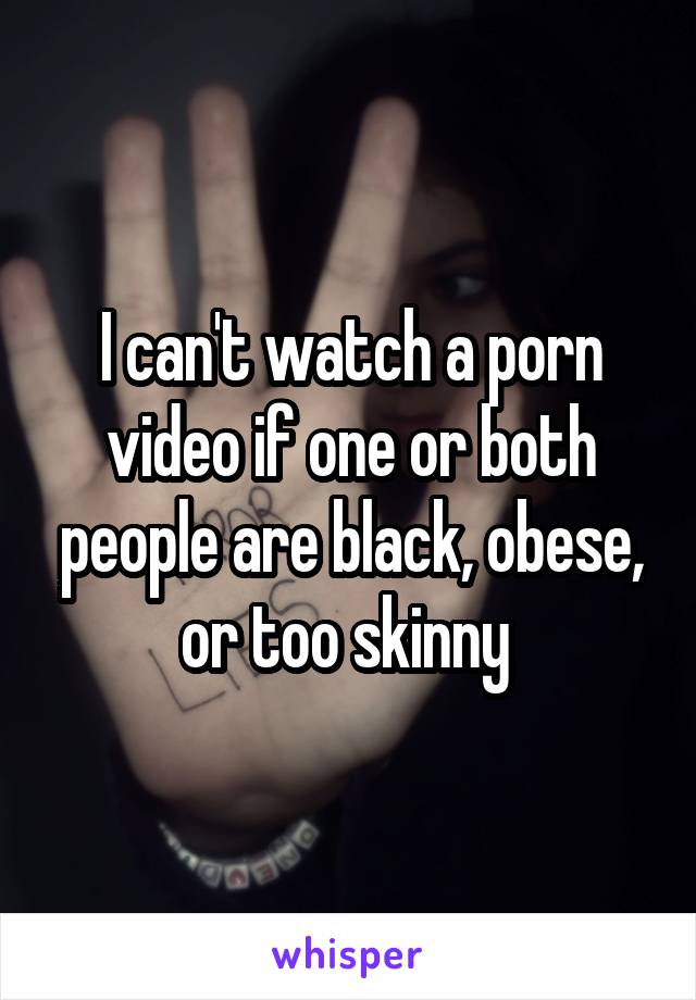 I can't watch a porn video if one or both people are black, obese, or too skinny 