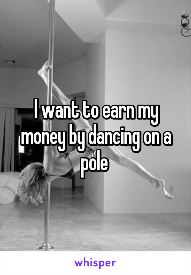 I want to earn my money by dancing on a pole 